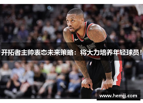 开拓者主帅表态未来策略：将大力培养年轻球员！